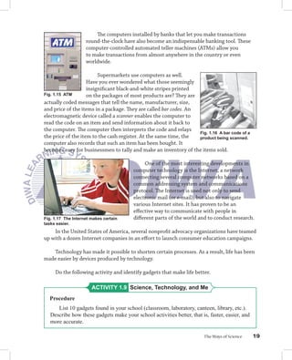 The computers installed by banks that let you make transactions
                    round-the-clock have also become an indispensable banking tool. These
                    computer-controlled automated teller machines (ATMs) allow you
                    to make transactions from almost anywhere in the country or even
                    worldwide.

                         Supermarkets use computers as well.
                    Have you ever wondered what those seemingly
                    insigniﬁcant black-and-white stripes printed
Fig. 1.15 ATM       on the packages of most products are? They are
actually coded messages that tell the name, manufacturer, size,
and price of the items in a package. They are called bar codes. An
electromagnetic device called a scanner enables the computer to
read the code on an item and send information about it back to
the computer. The computer then interprets the code and relays
                                                                   Fig. 1.16 A bar code of a
the price of the item to the cash register. At the same time, the  product being scanned.
computer also records that such an item has been bought. It
becomes easy for businessmen to tally and make an inventory of the items sold.

                                             One of the most interesting developments in
                                        computer technology is the Internet, a network
                                        connecting several computer networks based on a
                                        common addressing system and communications
                                        protocol. The Internet is used not only to send
                                        electronic mail (or e-mail), but also to navigate
                                        various Internet sites. It has proven to be an
                                        eﬀective way to communicate with people in
Fig. 1.17 The Internet makes certain    diﬀerent parts of the world and to conduct research.
tasks easier.
    In the United States of America, several nonproﬁt advocacy organizations have teamed
up with a dozen Internet companies in an eﬀort to launch consumer education campaigns.

   Technology has made it possible to shorten certain processes. As a result, life has been
made easier by devices produced by technology.

     Do the following activity and identify gadgets that make life better.

                       ACTIVITY 1.9 Science, Technology, and Me
  Procedure
      List 10 gadgets found in your school (classroom, laboratory, canteen, library, etc.).
   Describe how these gadgets make your school activities better, that is, faster, easier, and
   more accurate.

                                                                         The Ways of Science     19
 