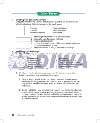 Chapter Review

I.    Enriching Your Science Vocabulary
      Choose from the box the scientiﬁc attitudes and values that are described in the
      following situations. Write your answer on the blank space.

                         Creativity                    Open-mindedness
                         Curiosity                     Resourcefulness
                         Intellectual honesty          Persistence

      _______________ 1. Accepting the correct ideas of other scientists
      _______________ 2. Making full use of available materials
      _______________ 3. Reporting data truthfully
      _______________ 4. Looking at a question or a problem from a nontraditional or
                         nonconventional point of view
      _______________ 5. Inquisitive attitude in trying to discover more things

II.   Assessing Your Knowledge
      A. Match the following observations with the possible inferences. Write the letters only.

                     Observations                              Inferences
          _____ 1.   Her eyes are red.                    a.   The mango is not ripe.
          _____ 2.   The mango is green.                  b.   There is a stranger outside.
          _____ 3.   The teacher smiled.                  c.   An adobo dish is being repared.
          _____ 4.   The dog is barking.                  d.   She likes the answer.
          _____ 5.   I smell adobo from the kitchen.      e.   She has sore eyes.

      B. Identify whether the situation describes a scientiﬁc truth or a superstition.
         Explain your answer on a separate sheet of paper.

          1. On your way to school, a black cat crossed your path. It rained on that
             same day and you got soaked. You were not able to go to school the next
             day because you were down with fever. You blame the black cat for your
             misfortune.

          2. On the night before your periodical test, you and your friends stayed up late
             to study. Before going to sleep, your mother advised you to place a book
             under your pillow. Thinking that this might help, you followed your mother’s
             advice. When the test results came, you were pleased to know that you and
             your friends passed.




20     High School Science Today I
 