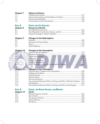 Chapter 7    Balance in Nature
7.1          A Balanced Ecosystem ...................................................................................137
7.2          Human Intervention and the Balance in Nature .........................................142
7.3          Environmental Proﬁles ..................................................................................144
7.4          Conservation of the Environment ................................................................150

UNIT 4       EARTH AND ITS CHANGES
Chapter 8    Resources of Earth
8.1          Raw Materials from Land ..............................................................................156
8.2          Raw Materials from Forests, Oceans, and Air ..............................................163
8.3          Using Technology to Reduce Pollution .........................................................166

Chapter 9    Changes in the Hydrosphere
9.1          Seawater .........................................................................................................169
9.2          Movement of Ocean Water............................................................................171
9.3          Rivers ..............................................................................................................175
9.4          Water Pollution ..............................................................................................177

Chapter 10   Changes in the Atmosphere
10.1         Layers of the Atmosphere .............................................................................179
10.2         Weather and Climate .....................................................................................180
10.3         Convection Current .......................................................................................186
10.4         Monsoons .......................................................................................................187
10.5         Weather Forecasting ......................................................................................188
10.6         Weather Disturbances ...................................................................................189
10.7         Other Phenomena Related to Atmospheric Changes ..................................192

Chapter 11   Changes in the Lithosphere
11.1         Theories about Changes in the Lithosphere .................................................196
11.2         Folding and Faulting ......................................................................................201
11.3         Rock Formation .............................................................................................203
11.4         Soil Formation ...............................................................................................206
11.5         Volcanic Eruptions .........................................................................................210
11.6         Precautionary Measures Before, During, and After a Volcanic Eruption ...212
11.7         Earthquakes ...................................................................................................213
11.8         Precautionary Measures Before, During, and After an Earthquake ...........217

UNIT 5       EARTH, THE SOLAR SYSTEM, AND BEYOND
Chapter 12   Earth
12.1         Physical Features of Earth .............................................................................222
12.2         Size of Earth ...................................................................................................224
12.3         The Surface of Earth ......................................................................................226
12.4         Earth’s Motions..............................................................................................229
12.5         The Moon........................................................................................................232
 