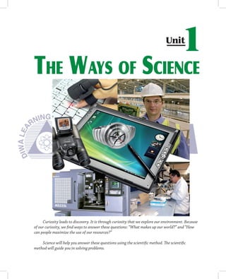 Unit
                                                                                       1
THE WAYS OF SCIENCE




     Curiosity leads to discovery. It is through curiosity that we explore our environment. Because
of our curiosity, we ﬁnd ways to answer these questions: “What makes up our world?” and “How
can people maximize the use of our resources?”

    Science will help you answer these questions using the scientiﬁc method. The scientiﬁc
method will guide you in solving problems.
 