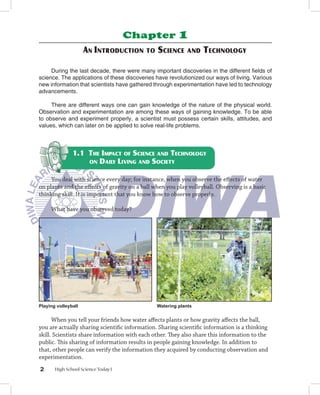Chapter             1
                     AN INTRODUCTION       TO   SCIENCE      AND   TECHNOLOGY

     During the last decade, there were many important discoveries in the different ﬁelds of
science. The applications of these discoveries have revolutionized our ways of living. Various
new information that scientists have gathered through experimentation have led to technology
advancements.

     There are different ways one can gain knowledge of the nature of the physical world.
Observation and experimentation are among these ways of gaining knowledge. To be able
to observe and experiment properly, a scientist must possess certain skills, attitudes, and
values, which can later on be applied to solve real-life problems.



               1.1 THE IMPACT OF SCIENCE AND TECHNOLOGY
                   ON DAILY LIVING AND SOCIETY


     You deal with science every day; for instance, when you observe the eﬀects of water
on plants and the eﬀects of gravity on a ball when you play volleyball. Observing is a basic
thinking skill. It is important that you know how to observe properly.

     What have you observed today?




Playing volleyball                              Watering plants


      When you tell your friends how water aﬀects plants or how gravity aﬀects the ball,
you are actually sharing scientiﬁc information. Sharing scientiﬁc information is a thinking
skill. Scientists share information with each other. They also share this information to the
public. This sharing of information results in people gaining knowledge. In addition to
that, other people can verify the information they acquired by conducting observation and
experimentation.
2      High School Science Today I
 