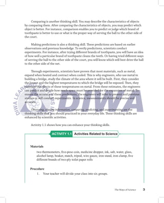 Comparing is another thinking skill. You may describe the characteristics of objects
by comparing them. After comparing the characteristics of objects, you may predict which
object is better. For instance, comparison enables you to predict or judge which brand of
toothpaste is better to use or what is the proper way of serving the ball to the other side of
the court.

     Making predictions is also a thinking skill. These predictions are based on earlier
observations and previous knowledge. To verify predictions, scientists conduct
experiments. For instance, after trying diﬀerent brands of toothpaste, you will have an idea
of how well a particular brand of toothpaste cleans the teeth. Or having tried diﬀerent ways
of serving the ball to the other side of the court, you will know which will best drive the ball
to the other side of the net.

     Through experiments, scientists have proven that most materials, such as metal,
expand when heated and contract when cooled. This is why engineers, who use metal in
building a bridge, study the climate of the area where it will be built. First, they consider
the lowest and the highest temperatures to which the bridge will be exposed. Then, they
estimate the eﬀects of these temperatures on metal. From these estimates, the engineers
can predict and decide how much space must be provided for the expansion of metal. To
ensure the accuracy of these predictions, the engineers will refer to present and previous
studies or will conduct experiments. In science, measurements should be precise and
accurate.

     Observing, sharing information, comparing, predicting, and experimenting are the
thinking skills that you should practiced in your everyday life. These thinking skills are
enhanced by scientiﬁc activities.

     Activity 1.1 shows how you can enhance your thinking skills.

                      ACTIVITY 1.1 Activities Related to Science


    Materials
         two thermometers, ﬁve-peso coin, medicine dropper, ink, salt, water, glass,
         alcohol lamp, beaker, match, tripod, wire gauze, iron stand, iron clamp, ﬁve
         different brands of two-ply toilet paper rolls

    Procedure
        1. Your teacher will divide your class into six groups.



                                                                        The Ways of Science      3
 
