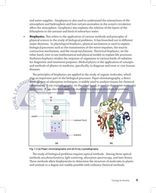 and water supplies. Geophysics is also used to understand the interactions of the
     atmosphere and hydrosphere and how certain anomalies in the ocean’s circulation
     affect the atmosphere. Geophysics also explains the relation of the layers of the
     lithosphere to the amount and kind of subsurface water.
•	   Biophysics. This refers to the application of various methods and principles of
     physical science to the study of biological problems. It has branched out to different
     major divisions. In physiological biophysics, physical mechanism is used to explain
     biological processes such as the transmission of the nerve impulses, the muscle
     contraction mechanism, and the visual mechanism. Theoretical biophysics, on the
     other hand, tries to use mathematical and physical models to explain life processes.
     Radiation biophysics studies the response of organisms to various kinds of radiation
     for diagnostic and treatment purposes. Medical physics is the application of concepts
     and methods of physics to medicine, specifically, to diagnose and treat or cure human
     diseases.
        The principles of biophysics are applied in the study of organic molecules, which
     play an important part in the biological processes. Paper chromatography, a direct
     development of adsorption techniques, is widely used to analyze tissues for chemical
     components. X-ray crystallography, on the other hand, is used to determine molecular
     structures. It has also been useful in studying the complex structure of proteins.

                       lid




      paper
                                             solvent front




                                             solvent


                             (a)                                        (b)

     Fig. 1.3 (a) Paper chromatography and (b) X-ray crystallography

       The study of biological problems requires optical methods. Among these optical
     methods are photochemistry, light scattering, absorption spectroscopy, and laser beams.
     These methods allow biophysicists to determine the structure of molecules in plants
     and animals to a degree not readily possible with ordinary chemical methods.




                                                                          Energy in Society    
 