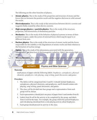 The following are the other branches of physics.
•	     Atomic	physics. This is the study of the properties and structure of atoms and the
       forces that act between the positive nuclei and the negative electrons in orbit around
       the nuclei.
•	     Electrodynamics.	This is the study of the interactions between electric currents and
       magnetic fields created by other electric currents.
•		    High	energy	physics or particle	physics.	This is the study of the structure,
       properties, and interactions of elementary particles.
•		    Mechanics. This is the study of the behavior of physical systems in terms of their
       position in space, under the action of external forces which may be equal to or
       different from zero.
•		    Nuclear	physics. This is the study of the structure of atomic nuclei and the forces
       responsible for the stability or the degradation of atomic nuclei and their relation to
       the formation of nuclear energy.
•		    Optics. This is the study of the phenomena associated with the generation,
       transmission, and detection of electromagnetic radiation. Optics also studies light and
       vision.
•	     Thermodynamics. This is the study of the mechanical properties of matter related to
       energy transformations involving heat and mechanical work and how it affects matter.


                         ACTIVITY        Physics and Other Sciences
      Materials
        small pieces of paper with the following labels: biophysics, astrophysics, physical
        chemistry, geophysics, role-playing, song writing, panel discussion, and games

      Procedure
         1. The labels will be categorized into A and B. A should include biophysics,
            astrophysics, physical chemistry, and geophysics, and B should contain role-
            playing, song writing, panel discussion, and games.
         2. The class will be divided into four groups and a representative from each
            group will be chosen.
         3. Each representative should pick one piece of paper from A and another from B.
         4. Labels from B will be the activity to be completed by the group, and labels
            from A will be the topic. For example, the group which has picked biophysics
            and role-playing should perform a role-playing activity about biophysics.
         5. Each group should present its activity to the class.


        High School Science Today IV
 