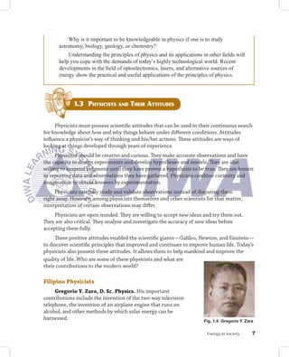 Why is it important to be knowledgeable in physics if one is to study
      astronomy, biology, geology, or chemistry?
          Understanding the principles of physics and its applications in other fields will
      help you cope with the demands of today’s highly technological world. Recent
      developments in the field of optoelectronics, lasers, and alternative sources of
      energy show the practical and useful applications of the principles of physics.




             1.3 PhySiciStS And thEir AttitudES


     Physicists must possess scientific attitudes that can be used in their continuous search
for knowledge about how and why things behave under different conditions. Attitudes
influence a physicist’s way of thinking and his/her actions. These attitudes are ways of
looking at things developed through years of experience.
     Physicists should be creative and curious. They make accurate observations and have
the capacity to design experiments and develop hypotheses and models. They are also
willing to suspend judgment until they have proven a hypothesis to be true. They are honest
in reporting data and observations they have gathered. Physicists combine curiosity and
imagination to obtain answers by experimentation.
     Physicists carefully study and validate observations instead of disputing them
right away. However, among physicists themselves and other scientists for that matter,
interpretation of certain observations may differ.
     Physicists are open-minded. They are willing to accept new ideas and try them out.
They are also critical. They analyze and investigate the accuracy of new ideas before
accepting them fully.
     These positive attitudes enabled the scientific giants—Galileo, Newton, and Einstein—
to discover scientific principles that improved and continues to improve human life. Today’s
physicists also possess these attitudes. It allows them to help mankind and improve the
quality of life. Who are some of these physicists and what are
their contributions to the modern world?

Filipino	Physicists
     Gregorio	Y.	Zara,	D.	Sc.	Physics.	His important
contributions include the invention of the two-way television
telephone, the invention of an airplane engine that runs on
alcohol, and other methods by which solar energy can be
harnessed.                                                              Fig. 1. Gregorio Y. Zara


                                                                         Energy in Society      
 