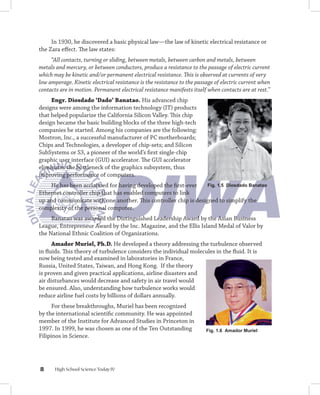 In 1930, he discovered a basic physical law—the law of kinetic electrical resistance or
the Zara effect. The law states:
     “All contacts, turning or sliding, between metals, between carbon and metals, between
metals and mercury, or between conductors, produce a resistance to the passage of electric current
which may be kinetic and/or permanent electrical resistance. This is observed at currents of very
low amperage. Kinetic electrical resistance is the resistance to the passage of electric current when
contacts are in motion. Permanent electrical resistance manifests itself when contacts are at rest.”
     Engr.	Diosdado	‘Dado’	Banatao. His advanced chip
designs were among the information technology (IT) products
that helped popularize the California Silicon Valley. This chip
design became the basic building blocks of the three high-tech
companies he started. Among his companies are the following:
Mostron, Inc., a successful manufacturer of PC motherboards;
Chips and Technologies, a developer of chip-sets; and Silicon
SubSystems or S3, a pioneer of the world’s first single-chip
graphic user interface (GUI) accelerator. The GUI accelerator
eliminates the bottleneck of the graphics subsystem, thus
improving performance of computers.
    He has been acclaimed for having developed the first-ever     Fig. 1. Diosdado Banatao
Ethernet controller chip that has enabled computers to link
up and communicate with one another. This controller chip is designed to simplify the
complexity of the personal computer.
     Banatao was awarded the Distinguished Leadership Award by the Asian Business
League, Entrepreneur Award by the Inc. Magazine, and the Ellis Island Medal of Valor by
the National Ethnic Coalition of Organizations.
      Amador	Muriel,	Ph.D. He developed a theory addressing the turbulence observed
in fluids. This theory of turbulence considers the individual molecules in the fluid. It is
now being tested and examined in laboratories in France,
Russia, United States, Taiwan, and Hong Kong. If the theory
is proven and given practical applications, airline disasters and
air disturbances would decrease and safety in air travel would
be ensured. Also, understanding how turbulence works would
reduce airline fuel costs by billions of dollars annually.
      For these breakthroughs, Muriel has been recognized
by the international scientific community. He was appointed
member of the Institute for Advanced Studies in Princeton in
1997. In 1999, he was chosen as one of the Ten Outstanding               Fig. 1. Amador Muriel
Filipinos in Science.




      High School Science Today IV
 