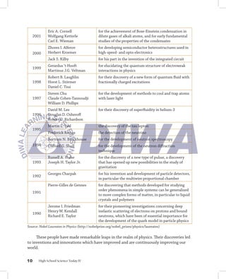 Eric A. Cornell                   for the achievement of Bose-Einstein condensation in
     2001    Wolfgang Ketterle                 dilute gases of alkali atoms, and for early fundamental
             Carl E. Wieman                    studies of the properties of the condensates
             Zhores I. Alferov                 for developing semiconductor heterostructures used in
     2000    Herbert Kroemer                   high-speed- and opto-electronics
             Jack S. Kilby                     for his part in the invention of the integrated circuit
             Gerardus ‘t Hooft                 for elucidating the quantum structure of electroweak
     1999
             Martinus J.G. Veltman             interactions in physics
             Robert B. Laughlin                for their discovery of a new form of quantum fluid with
     1998    Horst L. Störmer                  fractionally charged excitations
             Daniel C. Tsui
             Steven Chu                        for the development of methods to cool and trap atoms
     1997    Claude Cohen-Tannoudji            with laser light
             William D. Phillips
             David M. Lee                      for their discovery of superfluidity in helium-3
     1996    Douglas D. Osheroff
             Robert C. Richardson
             Martin L. Perl                    the discovery of the tau lepton
     1995
             Frederick Reines                  the detection of the neutrino
             Bertram N. Brockhouse             for the development of neutron spectroscopy
     1994    Clifford G. Shull                 for the development of the neutron diffraction
                                               technique
             Russell A. Hulse                  for the discovery of a new type of pulsar, a discovery
     1993    Joseph H. Taylor Jr.              that has opened up new possibilities in the study of
                                               gravitation
             Georges Charpak                   for his invention and development of particle detectors,
     1992
                                               in particular the multiwire proportional chamber
             Pierre-Gilles de Gennes           for discovering that methods developed for studying
                                               order phenomena in simple systems can be generalized
     1991
                                               to more complex forms of matter, in particular to liquid
                                               crystals and polymers
             Jerome I. Friedman                for their pioneering investigations concerning deep
             Henry W. Kendall                  inelastic scattering of electrons on protons and bound
     1990
             Richard E. Taylor                 neutrons, which have been of essential importance for
                                               the development of the quark model in particle physics
Source: Nobel Laureates in Physics (http://nobelprize.org/nobel_prizes/physics/laureates)

     These people have made remarkable leaps in the realm of physics. Their discoveries led
to inventions and innovations which have improved and are continuously improving our
world.


10     High School Science Today IV
 