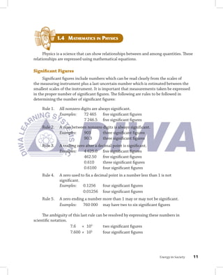 1.4 mAthEmAticS in PhySicS


     Physics is a science that can show relationships between and among quantities. These
relationships are expressed using mathematical equations.

Significant	Figures
     Significant figures include numbers which can be read clearly from the scales of
the measuring instrument plus a last uncertain number which is estimated between the
smallest scales of the instrument. It is important that measurements taken be expressed
in the proper number of significant figures. The following are rules to be followed in
determining the number of significant figures:

    Rule 1.    All nonzero digits are always significant.
               Examples:     72 465 five significant figures
                             7 246.5 five significant figures
    Rule 2.    A zero between nonzero digits is always significant.
               Examples:    903       three significant figures
                            90.3      three significant figures
    Rule 3.    A trailing zero after a decimal point is significant.
               Examples:      4 625.0 five significant figures
                              462.50 five significant figures
                              0.610      three significant figures
                              0.6100 four significant figures
    Rule 4.    A zero used to fix a decimal point in a number less than 1 is not
               significant.
               Examples:    0.1256       four significant figures
                            0.01256 four significant figures
    Rule 5.    A zero ending a number more than 1 may or may not be significant.
               Examples:    760 000 may have two to six significant figures

     The ambiguity of this last rule can be resolved by expressing these numbers in
scientific notation.
                     7.6 × 105           two significant figures
                     7.600 × 10   5
                                         four significant figures




                                                                         Energy in Society   11
 