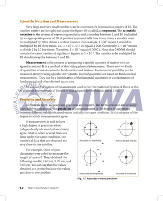 Scientific	Notation	and	Measurement
     Very large and very small numbers can be conveniently expressed as powers of 10. The
number written to the right and above the figure 10 is called an exponent. The scientific	
notation is the system of expressing products with a number between 1 and 10 multiplied
by an appropriate power of 10. A positive exponent tells how many times a number must
be multiplied by 10 to obtain a certain number. For example, 1 × l03 means 1 should be
multiplied by 10 three times, i.e., 1 × 10 × 10 × 10 equals 1 000. Conversely, 1 × 10–5 means
to divide 1 by 10 five times. Therefore, 1 × 10–5 equals 0.00001. Note that 0.00001 should
contain the same number of significant figures as 1 × 10–5. The number to be multiplied by
10 should always be between 1 and 10.
     Measurement is the process of comparing a specific quantity of matter with an
agreed standard. It is a method of describing physical phenomena. There are two kinds
of quantities of measurements: fundamental and derived. Fundamental quantities can be
measured directly using specific instruments. Derived quantities are based on fundamental
measurement. They can be a combination of fundamental quantities or a combination of
fundamental and other derived quantities.
     In science, the system of measurement used is the International System of Units or the
SI (Systeme Internationale d’ Unites). It was adopted for worldwide use in 1960.

Precision	and	Accuracy
    In measurement, accuracy and precision are required. The terms precision and accuracy
have different meanings. The precision of a measurement is the degree of agreement
between different values obtained under basically the same condition. It is a measure of the
degree to which measurements agree.
     A measurement is said to have
a high degree of precision when
independently obtained values closely
agree. That is, when several trials are
done under the same condition, the
numerical data that are obtained are           Accurate but imprecise        Inaccurate but precise
very close to one another.
     For example, three of your
classmates were asked to measure the
length of a pencil. They obtained the
following results: 9.60 cm, 9.70 cm, and
9.60 cm. You can say that the values
obtained are precise because the values
are close to one another.                      Inaccurate and imprecise       Accurate and precise

                                             Fig. 1. Accuracy versus precision



1    High School Science Today IV
 