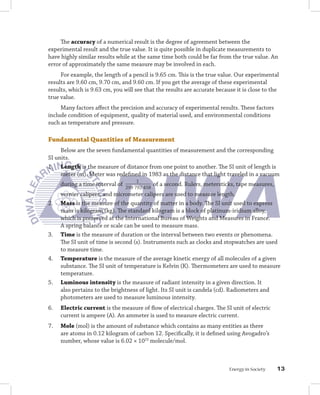 The accuracy of a numerical result is the degree of agreement between the
experimental result and the true value. It is quite possible in duplicate measurements to
have highly similar results while at the same time both could be far from the true value. An
error of approximately the same measure may be involved in each.
     For example, the length of a pencil is 9.65 cm. This is the true value. Our experimental
results are 9.60 cm, 9.70 cm, and 9.60 cm. If you get the average of these experimental
results, which is 9.63 cm, you will see that the results are accurate because it is close to the
true value.
     Many factors affect the precision and accuracy of experimental results. These factors
include condition of equipment, quality of material used, and environmental conditions
such as temperature and pressure.

Fundamental	Quantities	of	Measurement
     Below are the seven fundamental quantities of measurement and the corresponding
SI units.
1. Length is the measure of distance from one point to another. The SI unit of length is
     meter (m). Meter was redefined in 1983 as the distance that light traveled in a vacuum
                                      1
     during a time interval of   299 792 458
                                               of a second. Rulers, metersticks, tape measures,
     vernier calipers, and micrometer calipers are used to measure length.
2.   Mass is the measure of the quantity of matter in a body. The SI unit used to express
     mass is kilogram (kg). The standard kilogram is a block of platinum-iridium alloy,
     which is preserved at the International Bureau of Weights and Measures in France.
     A spring balance or scale can be used to measure mass.
3.   Time is the measure of duration or the interval between two events or phenomena.
     The SI unit of time is second (s). Instruments such as clocks and stopwatches are used
     to measure time.
4.   Temperature is the measure of the average kinetic energy of all molecules of a given
     substance. The SI unit of temperature is Kelvin (K). Thermometers are used to measure
     temperature.
5.   Luminous	intensity is the measure of radiant intensity in a given direction. It
     also pertains to the brightness of light. Its SI unit is candela (cd). Radiometers and
     photometers are used to measure luminous intensity.
6.   Electric	current is the measure of flow of electrical charges. The SI unit of electric
     current is ampere (A). An ammeter is used to measure electric current.
7.   Mole (mol) is the amount of substance which contains as many entities as there
     are atoms in 0.12 kilogram of carbon 12. Specifically, it is defined using Avogadro’s
     number, whose value is 6.02 × 1023 molecule/mol.



                                                                             Energy in Society    1
 