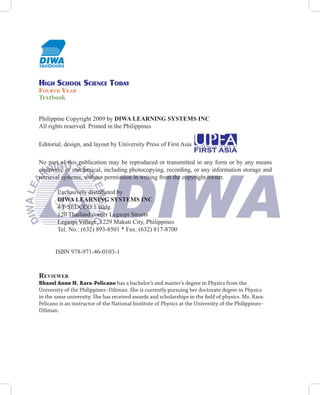 HigH ScHool Science Today
Fourth Year
Textbook


Philippine Copyright 2009 by DIWA LEARNING SYSTEMS INC
All rights reserved. Printed in the Philippines

Editorial, design, and layout by University Press of First Asia

No part of this publication may be reproduced or transmitted in any form or by any means
electronic or mechanical, including photocopying, recording, or any information storage and
retrieval systems, without permission in writing from the copyright owner.

        Exclusively distributed by
        DIWA LEARNING SYSTEMS INC
        4/F SEDCCO 1 Bldg.
        120 Thailand corner Legazpi Streets
        Legaspi Village, 1229 Makati City, Philippines
        Tel. No.: (632) 893-8501 * Fax: (632) 817-8700


       ISBN 978-971-46-0103-1


reviewer
Bhazel Anne H. Rara-Pelicano has a bachelor’s and master’s degree in Physics from the
University of the Philippines–Diliman. She is currently pursuing her doctorate degree in Physics
in the same university. She has received awards and scholarships in the field of physics. Ms. Rara-
Pelicano is an instructor of the National Institute of Physics at the University of the Philippines–
Diliman.
 