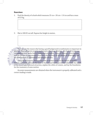 Exercises:
1.   Find the density of a book which measures 25 cm × 20 cm × 1.8 cm and has a mass
     of 0.5 kg.




2.   Elai is 180.02 cm tall. Express her height in meters.




     You now see the reason why having a good background in mathematics is important in
physics. Many physicists excel in mathematics like Isaac Newton. His book Principia was
a pioneering work in the field of mathematical physics. Some of Newton’s contributions
include the law of gravitational attraction, the discovery of the nature of white light, and
the development of differential and integral calculus.
     Using his discoveries, Newton was able to further work out the details of Earth’s
motion, accurately estimate the mass of the sun and Earth, prove that tides were the result
of the moon’s gravitational attraction, explain the orbits of comets, and lay the foundation
for the treatment of wave motion.
     Accurate measurements are obtained when the instrument is properly calibrated and a
correct reading is made.




                                                                        Energy in Society   1
 