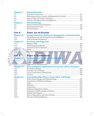 Chapter 8    Electrical Circuits
8.1          Basic Parts of a Circuit .........................................................................................           115
8.2          Electromotive Force, Current, and Resistance in a Circuit ................................                                   117
8.3          Types of Electrical Circuit Connection ...............................................................                       120
8.4          Transfer of Energy in Electrical Appliances .......................................................                          128
Chapter 9    Electrical Energy
9.1          Measure of Electrical Consumption.................................................................... 131
9.2          Electrical Conservation ....................................................................................... 136
9.3          Electrical Safety.................................................................................................... 140

uniT 4       energy and THe economy
Chapter 10   Energy Generation, Utilization, Management, and Conservation
10.1         Energy Resources and Development in the Philippines .................................... 146
10.2         Risks of Energy Development ............................................................................. 156
Chapter 11   Electricity and Magnetism
11.1         Magnetic Field......................................................................................................         162
11.2         Electromagnetic Induction ..................................................................................                 168
11.3         Generators and Transformers .............................................................................                    171
11.4         Motor ....................................................................................................................   175
11.5         Electrical Energy Generation, Transmission, and Distribution ........................                                        178

uniT 5       energy in TranSPorTaTion
Chapter 12   Development of Transportation Technology
12.1         Transportation: Past to Present .......................................................................... 188
12.2         Modes of Transportation .................................................................................... 189
12.3         The Future of Transportation.............................................................................. 196
Chapter 13   Force and Motion: Applications in Land, Air, and Sea Transport
13.1         The Study of Motion ............................................................................................             200
13.2         Newton’s Laws of Motion ....................................................................................                 209
13.3         Law of Conservation of Momentum ...................................................................                          220
13.4         Pressure ................................................................................................................    228
Chapter 14   Interrelationship of Force, Power, Work, and Energy
14.1         Work, Kinetic Energy, and Potential Energy .....................................................                             243
14.2         Conservation of Mechanical Energy ...................................................................                        252
14.3         Power ....................................................................................................................   258
14.4         Machines ..............................................................................................................      261
14.5         Temperature .........................................................................................................        265
14.6         Mechanical Equivalent of Heat ...........................................................................                    269
14.7         Expansion of Solids, Liquids, and Gases.............................................................                         270
14.8         Specific Heat Capacity..........................................................................................             276
14.9         Heat of Vaporization and Heat of Fusion ...........................................................                          279
14.10        The Laws of Thermodynamics .............................................................................                     283
 