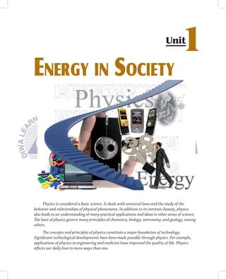 Unit
                                                                                        1
EnErgy in SociEty




      Physics is considered a basic science. It deals with universal laws and the study of the
behavior and relationships of physical phenomena. In addition to its intrinsic beauty, physics
also leads to an understanding of many practical applications and ideas in other areas of science.
The laws of physics govern many principles of chemistry, biology, astronomy, and geology, among
others.
      The concepts and principles of physics constitute a major foundation of technology.
Significant technological developments have been made possible through physics. For example,
applications of physics in engineering and medicine have improved the quality of life. Physics
affects our daily lives in more ways than one.
 