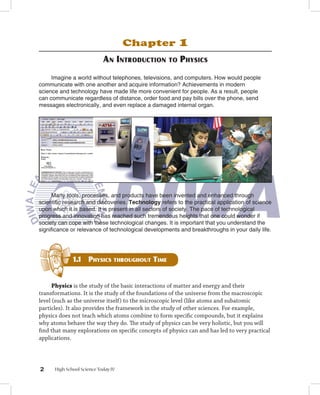 Chapter             1
                            An introduction         to   PhySicS
     Imagine a world without telephones, televisions, and computers. How would people
communicate with one another and acquire information? Achievements in modern
science and technology have made life more convenient for people. As a result, people
can communicate regardless of distance, order food and pay bills over the phone, send
messages electronically, and even replace a damaged internal organ.




      Many tools, processes, and products have been invented and enhanced through
scientific research and discoveries. Technology refers to the practical application of science
upon which it is based. It is present in all sectors of society. The pace of technological
progress and innovation has reached such tremendous heights that one could wonder if
society can cope with these technological changes. It is important that you understand the
significance or relevance of technological developments and breakthroughs in your daily life.




             1. PhySicS throughout timE
              1


      Physics is the study of the basic interactions of matter and energy and their
transformations. It is the study of the foundations of the universe from the macroscopic
level (such as the universe itself) to the microscopic level (like atoms and subatomic
particles). It also provides the framework in the study of other sciences. For example,
physics does not teach which atoms combine to form specific compounds, but it explains
why atoms behave the way they do. The study of physics can be very holistic, but you will
find that many explorations on specific concepts of physics can and has led to very practical
applications.




     High School Science Today IV
 