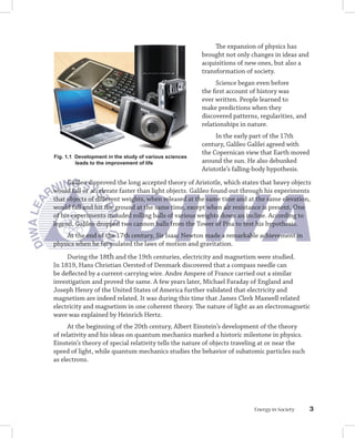 The expansion of physics has
                                                        brought not only changes in ideas and
                                                        acquisitions of new ones, but also a
                                                        transformation of society.
                                                              Science began even before
                                                        the first account of history was
                                                        ever written. People learned to
                                                        make predictions when they
                                                        discovered patterns, regularities, and
                                                        relationships in nature.
                                                             In the early part of the 17th
                                                        century, Galileo Galilei agreed with
                                                        the Copernican view that Earth moved
Fig. 1.1 Development in the study of various sciences
         leads to the improvement of life               around the sun. He also debunked
                                                        Aristotle’s falling-body hypothesis.
     Galileo disproved the long accepted theory of Aristotle, which states that heavy objects
would fall or accelerate faster than light objects. Galileo found out through his experiments
that objects of different weights, when released at the same time and at the same elevation,
would fall and hit the ground at the same time, except when air resistance is present. One
of his experiments included rolling balls of various weights down an incline. According to
legend, Galileo dropped two cannon balls from the Tower of Pisa to test his hypothesis.
    At the end of the 17th century, Sir Isaac Newton made a remarkable achievement in
physics when he formulated the laws of motion and gravitation.
     During the 18th and the 19th centuries, electricity and magnetism were studied.
In 1819, Hans Christian Oersted of Denmark discovered that a compass needle can
be deflected by a current-carrying wire. Andre Ampere of France carried out a similar
investigation and proved the same. A few years later, Michael Faraday of England and
Joseph Henry of the United States of America further validated that electricity and
magnetism are indeed related. It was during this time that James Clerk Maxwell related
electricity and magnetism in one coherent theory. The nature of light as an electromagnetic
wave was explained by Heinrich Hertz.
      At the beginning of the 20th century, Albert Einstein’s development of the theory
of relativity and his ideas on quantum mechanics marked a historic milestone in physics.
Einstein’s theory of special relativity tells the nature of objects traveling at or near the
speed of light, while quantum mechanics studies the behavior of subatomic particles such
as electrons.




                                                                           Energy in Society     
 