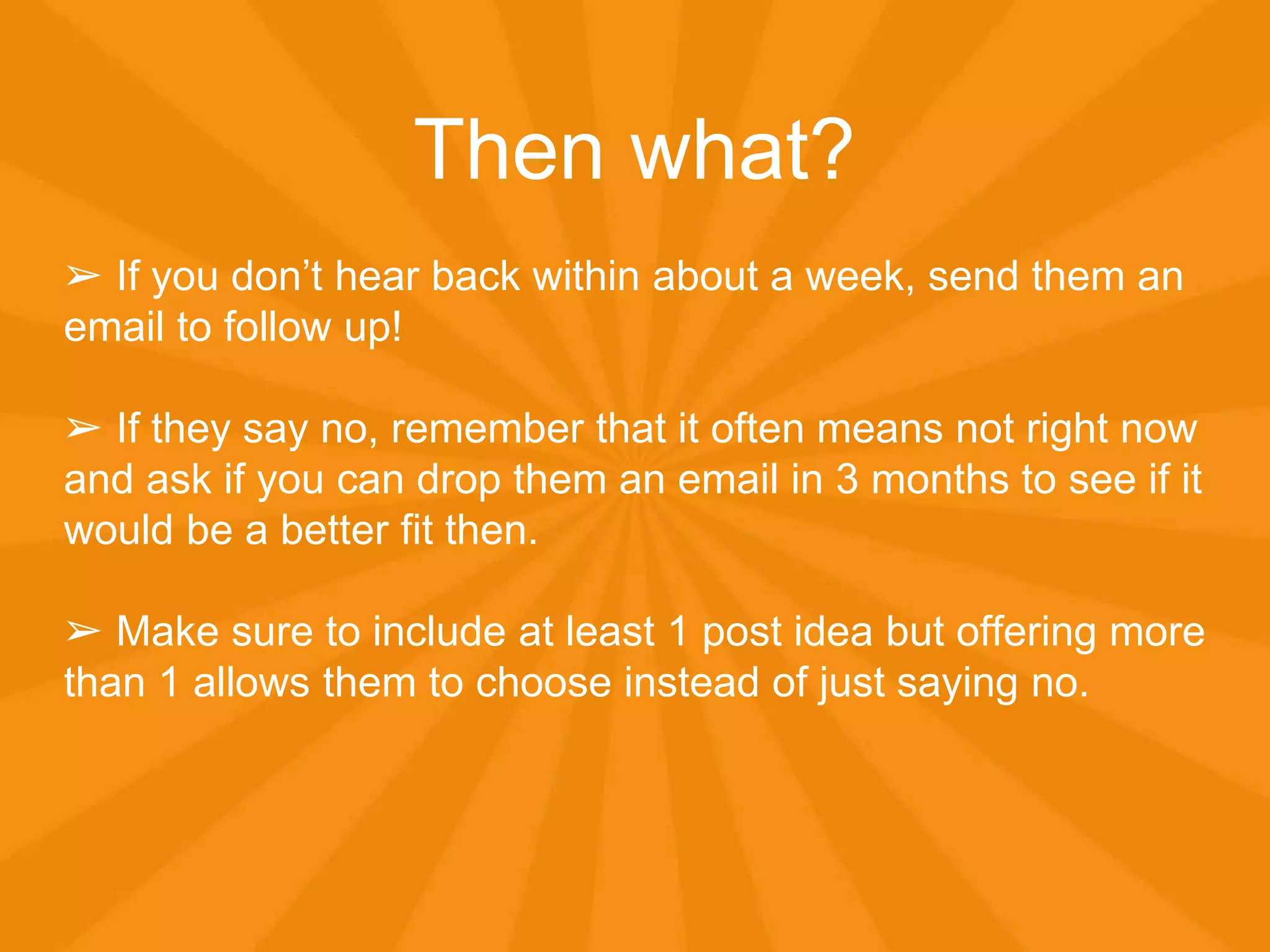 Then what?
➢ If you don’t hear back within about a week, send them an
email to follow up!
➢ If they say no, remember that it often means not right now
and ask if you can drop them an email in 3 months to see if it
would be a better fit then.
➢ Make sure to include at least 1 post idea but offering more
than 1 allows them to choose instead of just saying no.
 