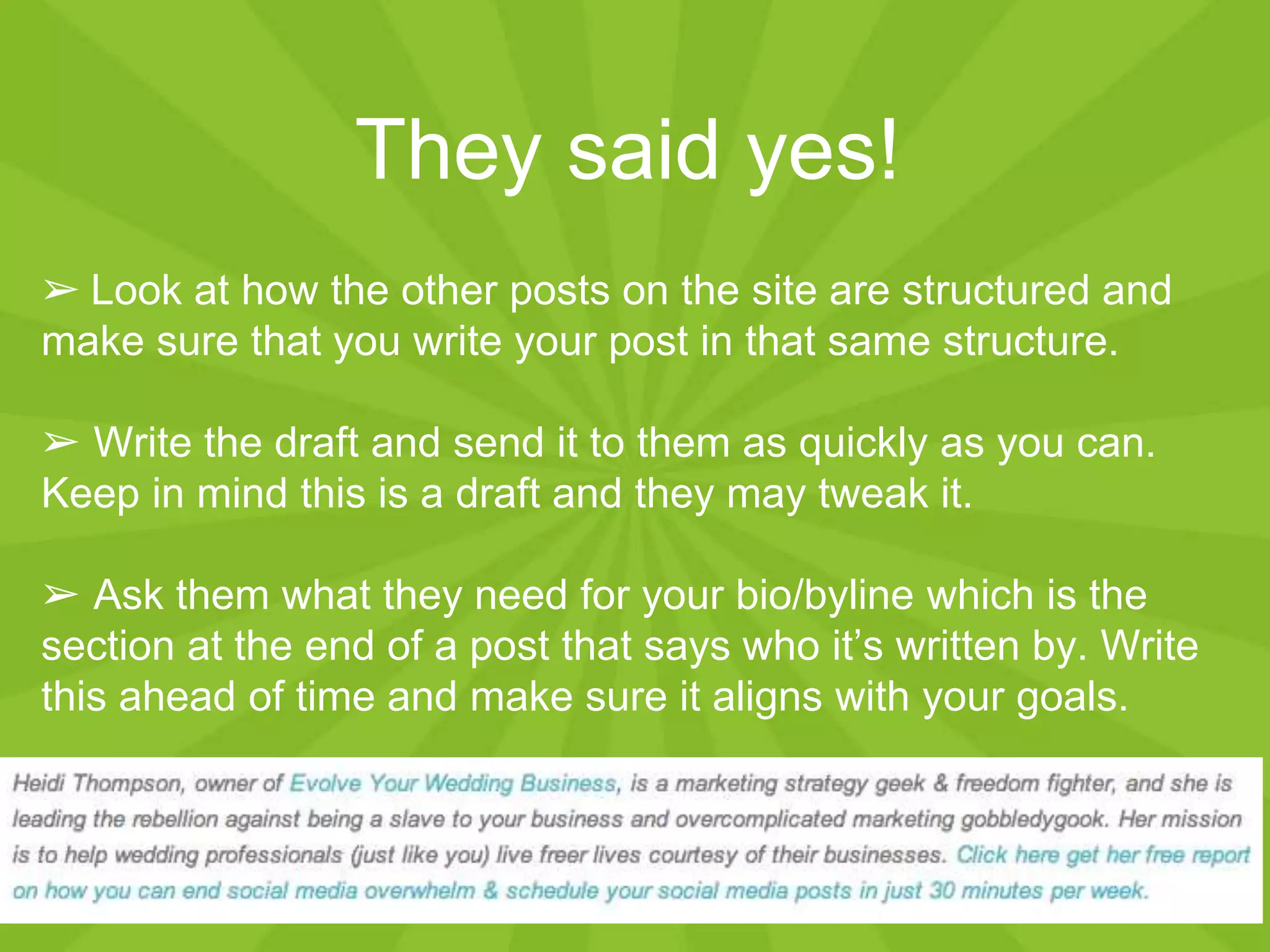 They said yes!
➢ Look at how the other posts on the site are structured and
make sure that you write your post in that same structure.
➢ Write the draft and send it to them as quickly as you can.
Keep in mind this is a draft and they may tweak it.
➢ Ask them what they need for your bio/byline which is the
section at the end of a post that says who it’s written by. Write
this ahead of time and make sure it aligns with your goals.
 