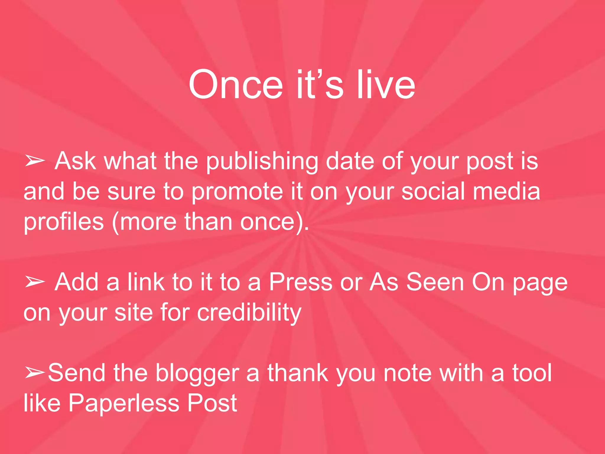 Once it’s live
➢ Ask what the publishing date of your post is
and be sure to promote it on your social media
profiles (more than once).
➢ Add a link to it to a Press or As Seen On page
on your site for credibility
➢Send the blogger a thank you note with a tool
like Paperless Post
 