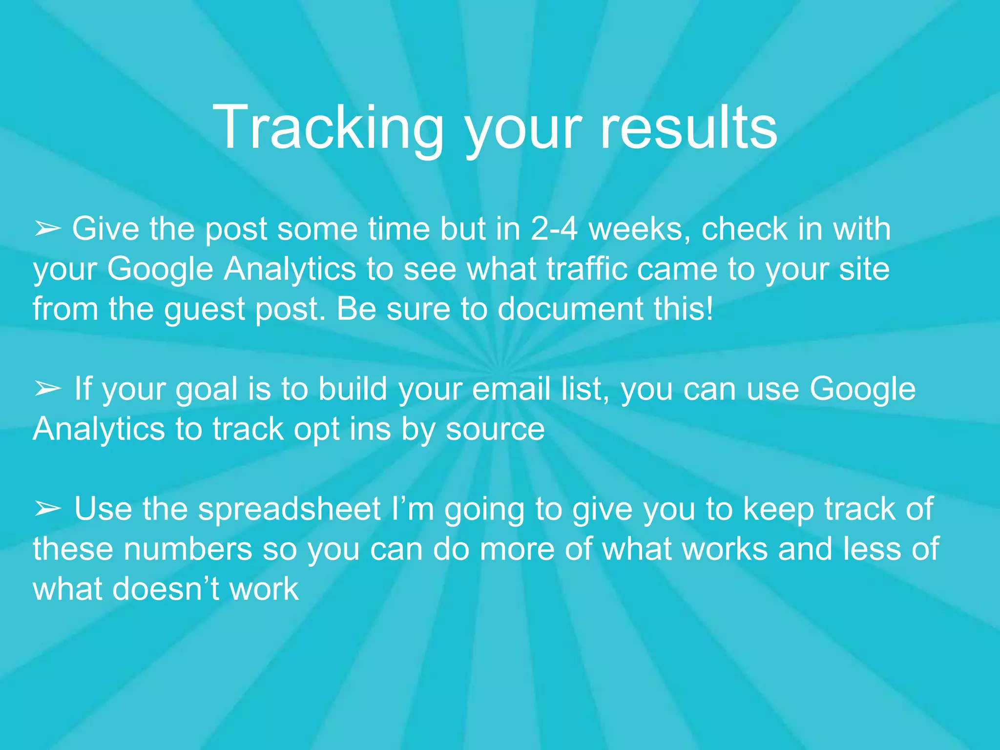 Tracking your results
➢ Give the post some time but in 2-4 weeks, check in with
your Google Analytics to see what traffic came to your site
from the guest post. Be sure to document this!
➢ If your goal is to build your email list, you can use Google
Analytics to track opt ins by source
➢ Use the spreadsheet I’m going to give you to keep track of
these numbers so you can do more of what works and less of
what doesn’t work
 