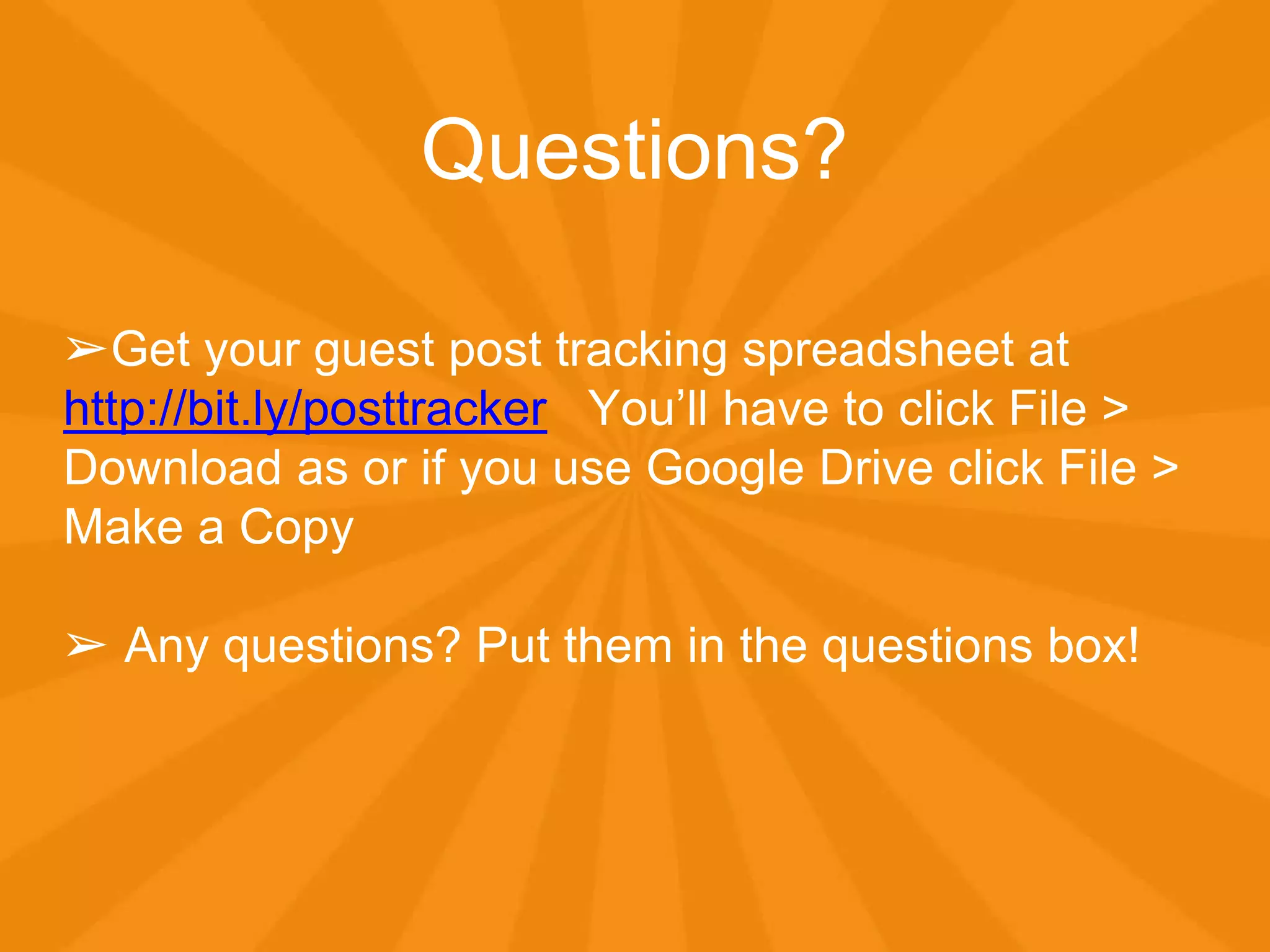 Questions?
➢Get your guest post tracking spreadsheet at
http://bit.ly/posttracker You’ll have to click File >
Download as or if you use Google Drive click File >
Make a Copy
➢ Any questions? Put them in the questions box!
 