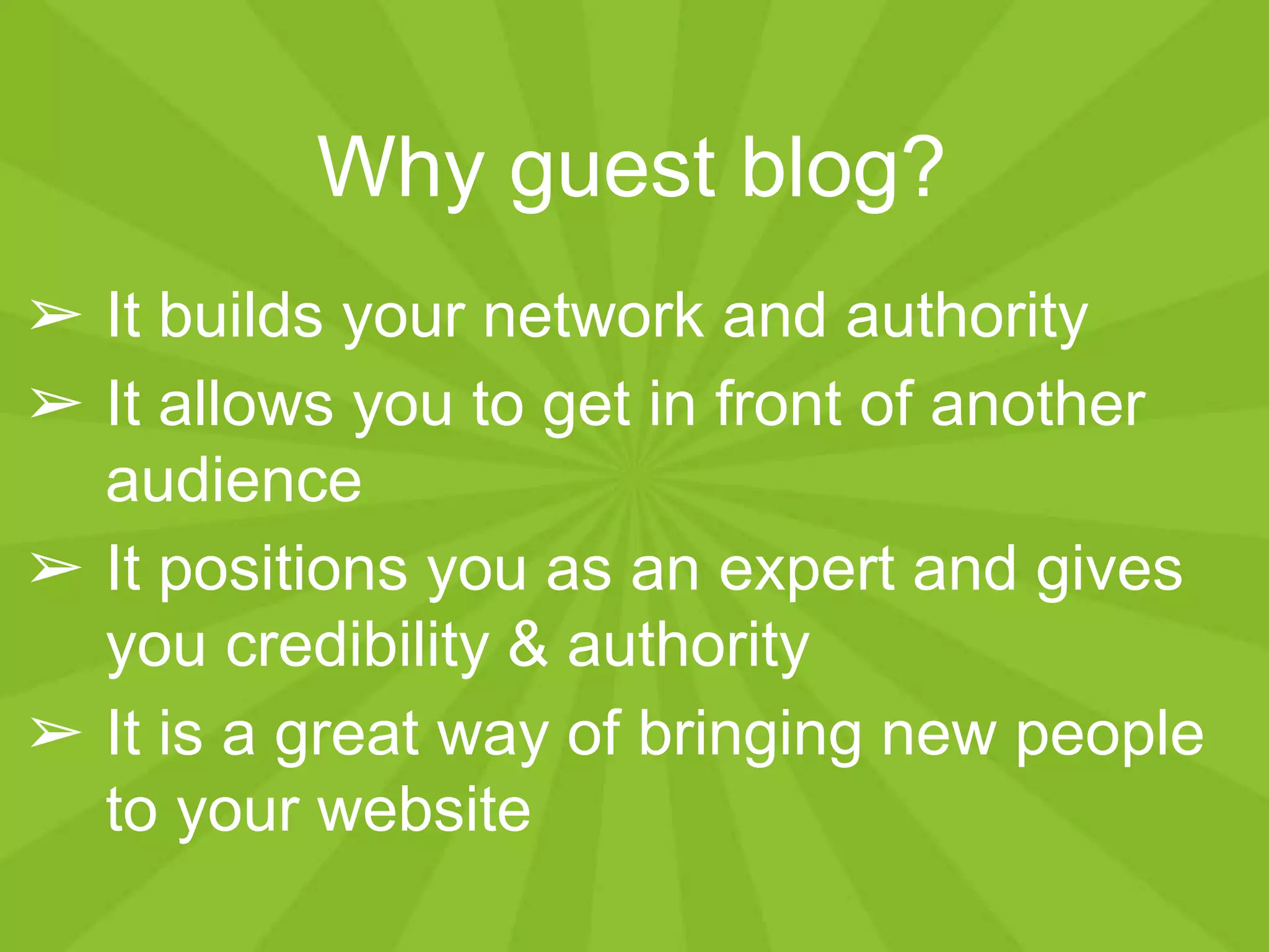 Why guest blog?
➢ It builds your network and authority
➢ It allows you to get in front of another
audience
➢ It positions you as an expert and gives
you credibility & authority
➢ It is a great way of bringing new people
to your website
 