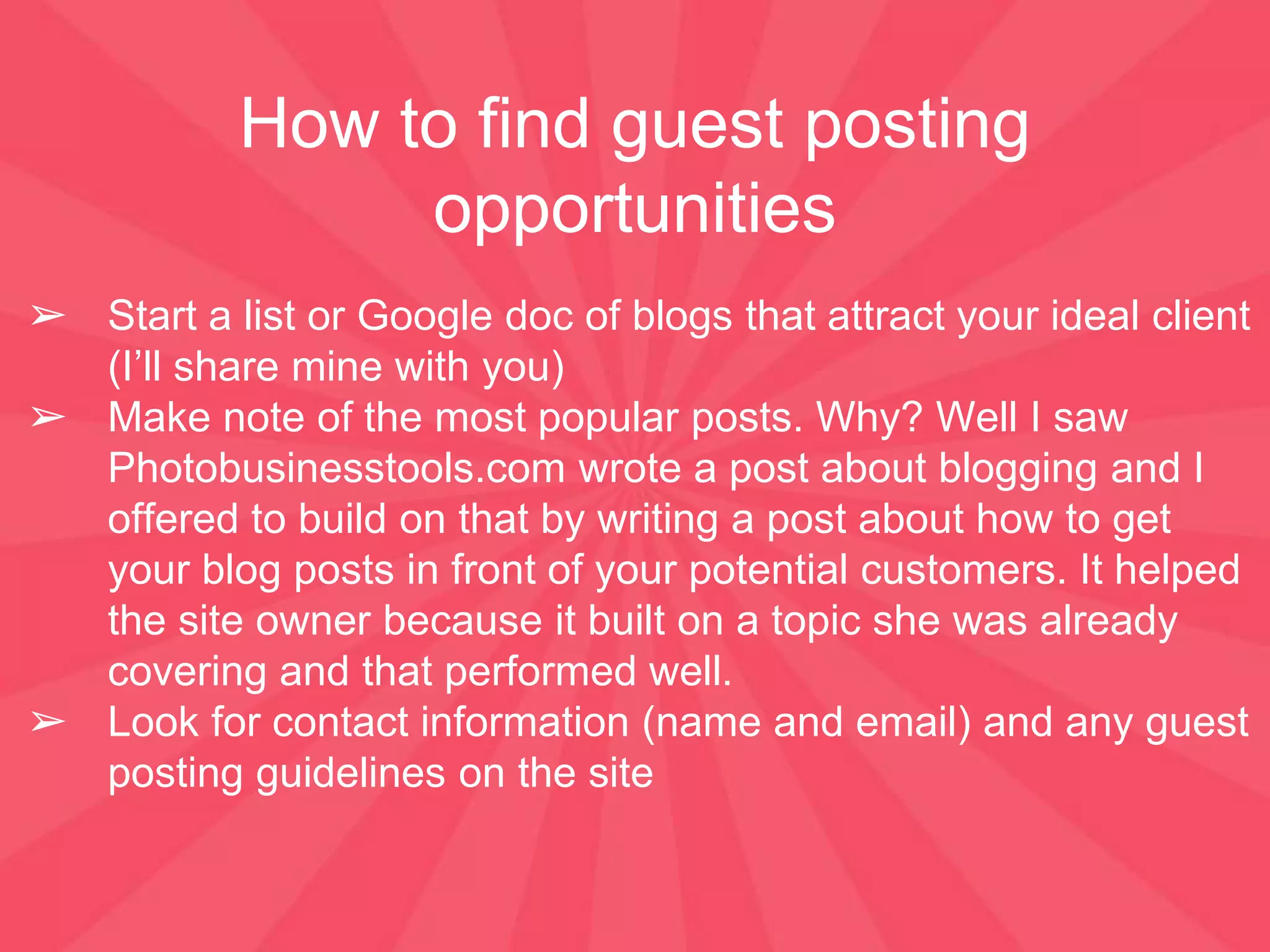 How to find guest posting
opportunities
➢ Start a list or Google doc of blogs that attract your ideal client
(I’ll share mine with you)
➢ Make note of the most popular posts. Why? Well I saw
Photobusinesstools.com wrote a post about blogging and I
offered to build on that by writing a post about how to get
your blog posts in front of your potential customers. It helped
the site owner because it built on a topic she was already
covering and that performed well.
➢ Look for contact information (name and email) and any guest
posting guidelines on the site
 