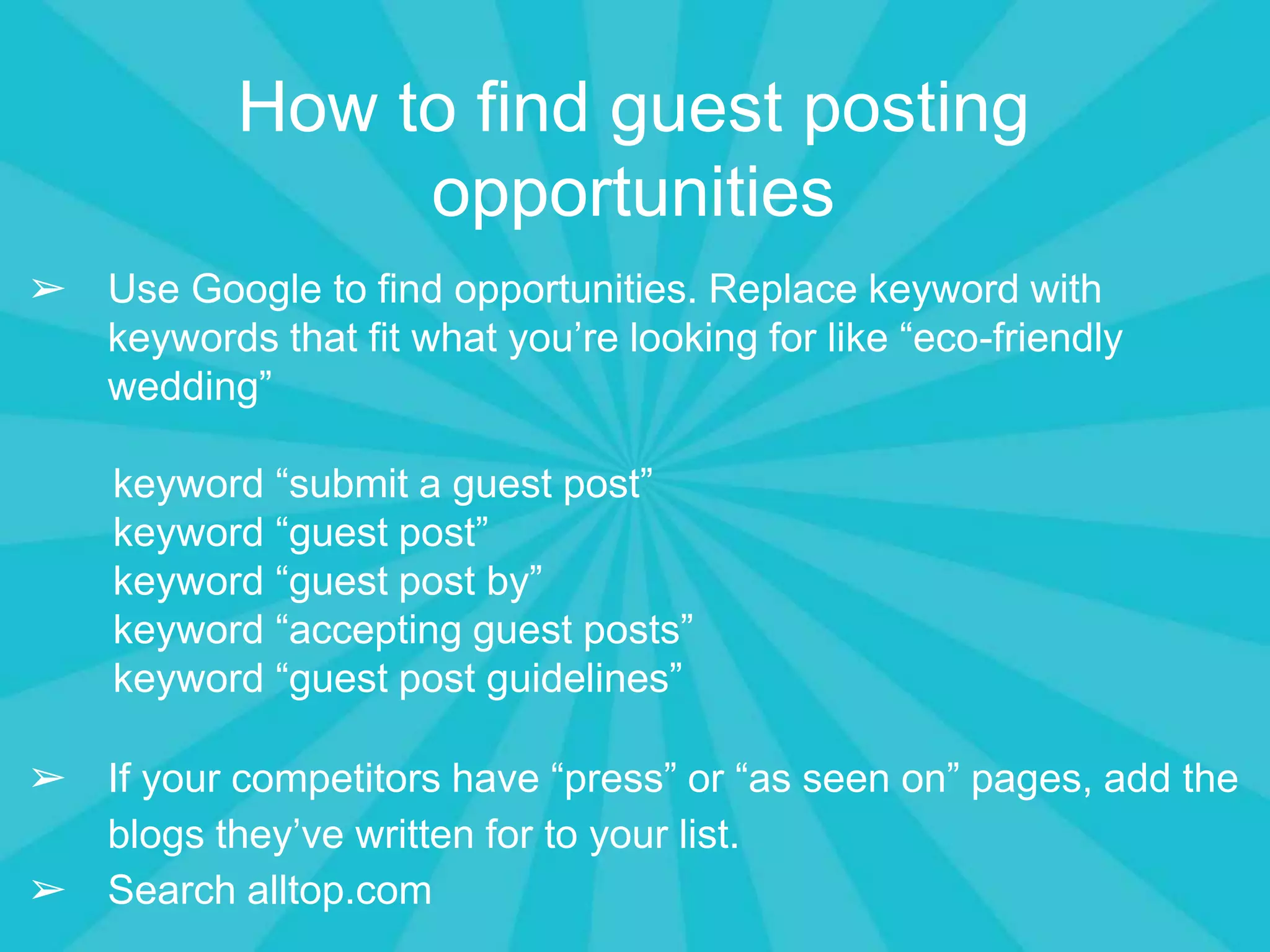How to find guest posting
opportunities
➢ Use Google to find opportunities. Replace keyword with
keywords that fit what you’re looking for like “eco-friendly
wedding”
keyword “submit a guest post”
keyword “guest post”
keyword “guest post by”
keyword “accepting guest posts”
keyword “guest post guidelines”
➢ If your competitors have “press” or “as seen on” pages, add the
blogs they’ve written for to your list.
➢ Search alltop.com
 