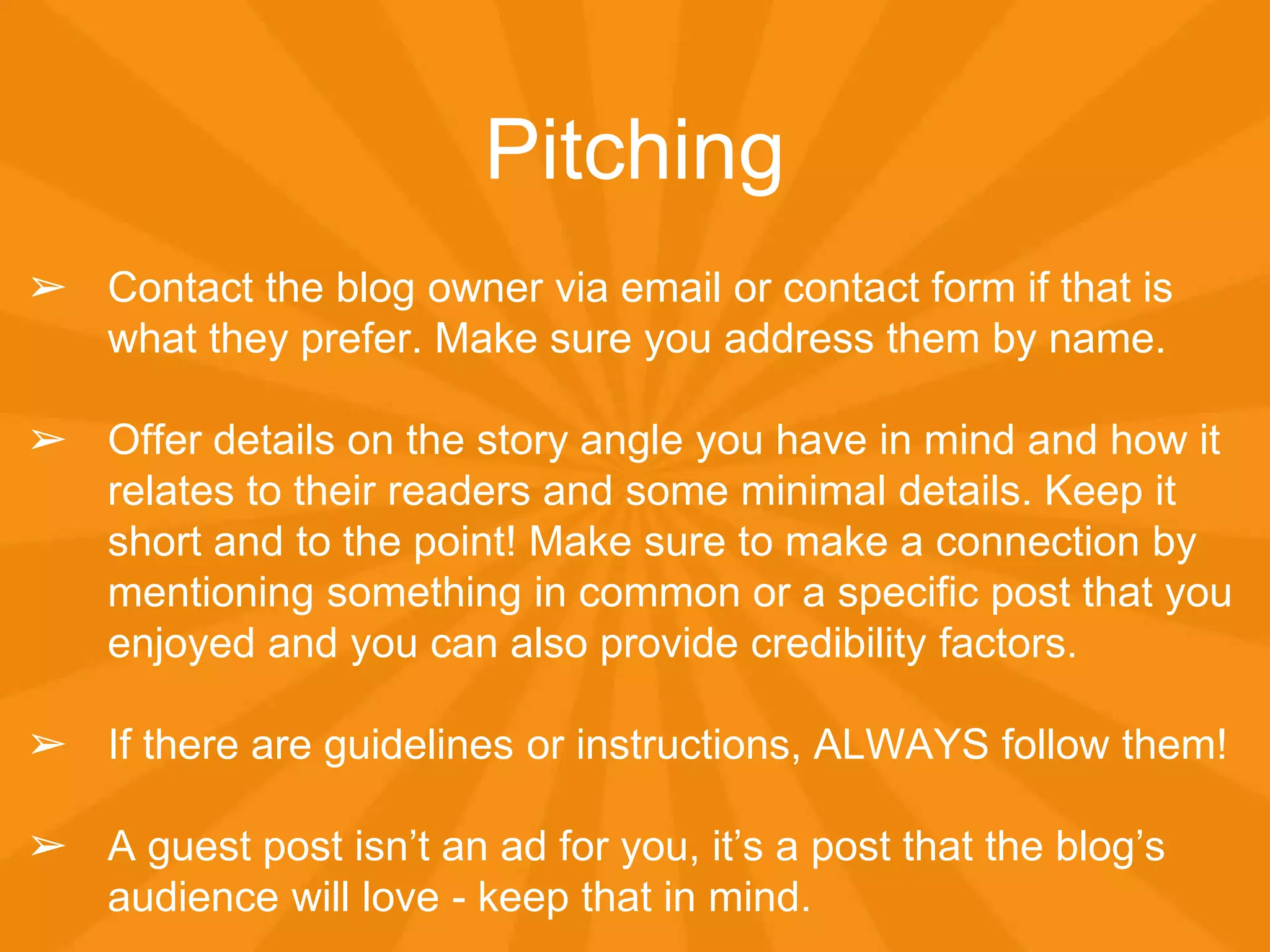 Pitching
➢ Contact the blog owner via email or contact form if that is
what they prefer. Make sure you address them by name.
➢ Offer details on the story angle you have in mind and how it
relates to their readers and some minimal details. Keep it
short and to the point! Make sure to make a connection by
mentioning something in common or a specific post that you
enjoyed and you can also provide credibility factors.
➢ If there are guidelines or instructions, ALWAYS follow them!
➢ A guest post isn’t an ad for you, it’s a post that the blog’s
audience will love - keep that in mind.
 