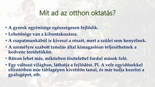 Mit ad az otthon oktatás?
• A gyerek egyénisége egészségesen fejlődik.
• Lehetősége van a kibontakozásra.
• A csapatmunkából is kiveszi a részét, mert a szülei sem henyélnek.
• A személyre szabott tanulás által kimagaslóan teljesíthetnek a
kedvenc területükön.
• Bátran lehet más, miközben tisztelettel fordul mások felé.
• Egy változó világban, láthatja a fejlődést. Pl. A vele egyidősekkel
ellentétben már táblagépen kivetítőn tanul, és már tudja kezelni a
gyalugépet, stb.
 