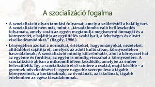 A szocializáció fogalma
• A szocializáció olyan tanulási folyamat, amely a születéstől a halálig tart.
A szocializáció nem más, mint a „társadalomba való beilleszkedés
folyamata, amely során az egyén megtanulja megismerni önmagát és a
környezetét, elsajátítja az együttélés szabályait, a lehetséges és elvárt
viselkedésmódokat.” (Bagdy, 1986.)
• Lényegében azokat a normákat, értékeket, hagyományokat, nézeteket,
attitűdöket sajátítja el, amelyek az adott kultúrában, környezetében
használatosak. A szocializáció mindig kölcsönhatás, ahol a környezet hat
az egyénre és fordítva, az egyén is mindig visszahat a környezetére. A
szocializáció abban a mikromilliőben kezdődik, amelybe az ember
beleszületik. Így a szocializáció első színtere a család, majd később – a
gyermek növekedésével - egyre nagyobb szerepe lesz a tágabb
környezetnek, a kortársaknak, az óvodának, az iskolának, tágabb
értelemben az egész társadalomnak.
 