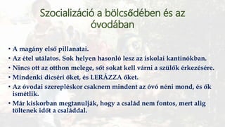 Szocializáció a bölcsődében és az
óvodában
• A magány első pillanatai.
• Az étel utálatos. Sok helyen hasonló lesz az iskolai kantinókban.
• Nincs ott az otthon melege, sőt sokat kell várni a szülők érkezésére.
• Mindenki dicséri őket, és LERÁZZA őket.
• Az óvodai szerepléskor csaknem mindent az óvó néni mond, és ők
ismétlik.
• Már kiskorban megtanulják, hogy a család nem fontos, mert alig
töltenek időt a családdal.
 