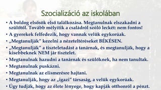 Szocializáció az iskolában
• A boldog elsősök első találkozása. Megtanulnak elszakadni a
szülőtől. Tovább mélyítik a családról szóló leckét: nem fontos!
• A gyerekek felfedezik, hogy vannak velük egykorúak.
• „Megtanulják” kezelni a nézeteltéréseket BÉKÉSEN.
• „Megtanulják” a tiszteletadást a tanárnak, és megtanulják, hogy a
kisebbeknek NEM jár tisztelet.
• Megtanulnak hazudni a tanárnak és szülőknek, ha nem tanultak.
• Megtanulnak puskázni.
• Megtanulnak az elismerésre hajtani.
• Megtanulják, hogy az „igazi” társaság, a velük egykorúak.
• Úgy tudják, hogy az élete lényege, hogy kapják otthonról a pénzt.
 