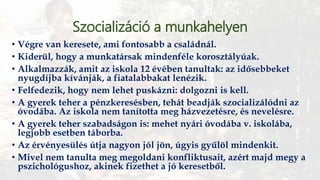 Szocializáció a munkahelyen
• Végre van keresete, ami fontosabb a családnál.
• Kiderül, hogy a munkatársak mindenféle korosztályúak.
• Alkalmazzák, amit az iskola 12 évében tanultak: az idősebbeket
nyugdíjba kívánják, a fiatalabbakat lenézik.
• Felfedezik, hogy nem lehet puskázni: dolgozni is kell.
• A gyerek teher a pénzkeresésben, tehát beadják szocializálódni az
óvodába. Az iskola nem tanította meg házvezetésre, és nevelésre.
• A gyerek teher szabadságon is: mehet nyári óvodába v. iskolába,
legjobb esetben táborba.
• Az érvényesülés útja nagyon jól jön, úgyis gyűlöl mindenkit.
• Mivel nem tanulta meg megoldani konfliktusait, azért majd megy a
pszichológushoz, akinek fizethet a jó keresetből.
 
