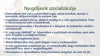 Nyugdíjasok szocializációja
• Elmondhatja hol van a család többi tagja, miket tanultak, mennyi a
keresetük, milyen tévéjük és autójuk van.
• Legjobban azokkal jön ki, akikkel mindig is: a vele egykorúakkal. Nem
is tud jó tanácsot adni a fiataloknak.
• Intenzíven használná a Facebookot és a Skypeot, ha érdekelné valakit a
véleménye
• A „régi szép időkből” él. Alapvetően a családjától elvonultan, mert soha
nem is tudott a családjával lenni.
• Van ideje templomba járni.
• Minél többet akar élni, azért drágán veszi a csodaszereket.
• A vele egykorúak temetésére jár, és reménykedik, hogy értelmetlen élete
hosszabb lesz, mint a megboldogulté.
• Olvashatna és okosodhatna, helyrehozhatna dolgokat, de nem lát jól.
 