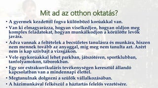 Mit ad az otthon oktatás?
• A gyermek kezdettől fogva különböző korúakkal van.
• Van ki elmagyarázza, hogyan viselkedjen, hogyan oldjon meg
komplex feladatokat, hogyan munkálkodjon a körülötte levők
javára.
• Adva vannak a feltételek a becsületes tanulásra és munkára, hiszen
nem mennek tovább az anyaggal, míg meg nem tanulta azt. Azért
nem is kap szívbajt a vizsgákon.
• Vele egykorúakkal lehet parkban, játszótéren, sportklubban,
tanfolyamokon, táborokban.
• Egy sor extrakurrikuláris tevékenységen keresztül állandó
kapcsolatban van a mindennapi élettel.
• Megtanulnak dolgozni a szülők vállalkozásában.
• A házimunkával felkészül a háztartás felelős vezetésére.
 