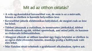 Mit ad az otthon oktatás?
• A vele egykorúakkal kevesebbet van, de nem is az a mérvadó,
hiszen az életben is hasonló helyzetben lesz.
• Kevesebbet játszik elektronikus kütyükkel, de megint csak az lesz
ha felnő.
• Többet játszanak a családban, és természetes játékokkal, többet
főznek-sütnek együtt, többet sportolnak, ami mind jobb, és hasznos
az életrevaló felkészülésben.
• Ahogyan elkezdi az otthon tanulást úgy fogja folytatni az életben is:
az egész élete élvezetes tanulás, munkája pedig a hobbynak való
élés lehet.
• Már fiatalon részt vehetnek a gyülekezeti alkalmakon, építve azt.
 