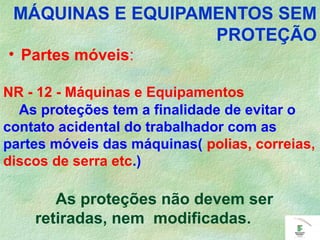 • Partes móveis:
As proteções tem a finalidade de evitar o
contato acidental do trabalhador com as
partes móveis das máquinas( polias, correias,
discos de serra etc.)
As proteções não devem ser
retiradas, nem modificadas.
MÁQUINAS E EQUIPAMENTOS SEM
PROTEÇÃO
NR - 12 - Máquinas e Equipamentos
 