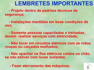 LEMBRETES IMPORTANTES
- Projeto dentro de padrões técnicos de
segurança;
- Instalações mantidas em boas condições de
uso;
- Somente pessoas capacitadas e treinadas,
devem realizar serviços com eletricidade;
- Não tocar em circuitos elétricos com as mãos,
roupas ou calçados molhados;
- Não apanhar os fios elétricos caídos no chão,
se não estiver com luvas isolantes;
- Fazer aterramento das máquinas.
 
