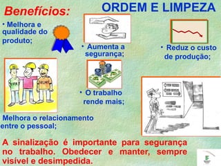 Benefícios:
• Melhora e
qualidade do
produto;
• Aumenta a
segurança;
Melhora o relacionamento
entre o pessoal;
• O trabalho
rende mais;
• Reduz o custo
de produção;
A sinalização é importante para segurança
no trabalho. Obedecer e manter, sempre
visível e desimpedida.
ORDEM E LIMPEZA
 