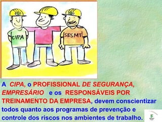 A CIPA, o PROFISSIONAL DE SEGURANÇA,
EMPRESÁRIO e os RESPONSÁVEIS POR
TREINAMENTO DA EMPRESA, devem conscientizar
todos quanto aos programas de prevenção e
controle dos riscos nos ambientes de trabalho.
.
 