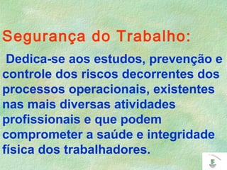 Segurança do Trabalho:
Dedica-se aos estudos, prevenção e
controle dos riscos decorrentes dos
processos operacionais, existentes
nas mais diversas atividades
profissionais e que podem
comprometer a saúde e integridade
física dos trabalhadores.
 