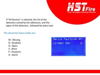 If “All Devices” is selected, the list of the
detectors sorted by the addresses, and the
types of the detectors , followed by status text
The abnormal status Codes are :
M : Missing
D : Disabled
O : Open
S : Short
P : Prealarm
A : Alarm
 