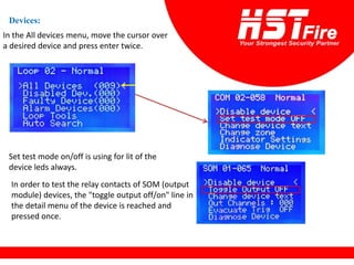 Devices:
In the All devices menu, move the cursor over
a desired device and press enter twice.
Set test mode on/off is using for lit of the
device leds always.
In order to test the relay contacts of SOM (output
module) devices, the "toggle output off/on" line in
the detail menu of the device is reached and
pressed once.
 