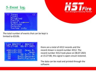 Event log:
-
5
The total number of events that can be kept is
limited to 65536.
there are a total of 4312 records and the
record shown is record number 4312. The
record number 4312 took place on 08.07.2021
at 15:27:00, this signal is open-circuit restored.
The data can be read and printed through the
software.
 