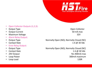 • Open Collector Outputs (1,2,3):
• Output Type Open Collector
• Output Current 50 mA max
• Maximum Voltage 32V
• Alarm Relay Output:
• Output Type Normally Open (NO), Normally Closed (NC)
• Contact Rate 1 A @ 30 Vdc
• Error Relay Output:
• Output Type Normally Open (NO), Normally Closed (NC)
• Contact Rate 1 A @ 30 Vdc
• 24V Output Yes 400mA max
• Loop Power 300mA maximum
• Loop Load 120R
 