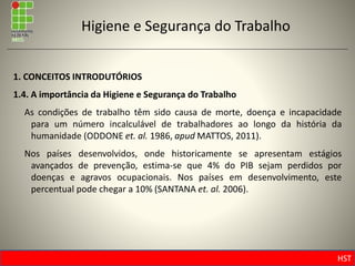 HST
Higiene e Segurança do Trabalho
1. CONCEITOS INTRODUTÓRIOS
1.4. A importância da Higiene e Segurança do Trabalho
As condições de trabalho têm sido causa de morte, doença e incapacidade
para um número incalculável de trabalhadores ao longo da história da
humanidade (ODDONE et. al. 1986, apud MATTOS, 2011).
Nos países desenvolvidos, onde historicamente se apresentam estágios
avançados de prevenção, estima-se que 4% do PIB sejam perdidos por
doenças e agravos ocupacionais. Nos países em desenvolvimento, este
percentual pode chegar a 10% (SANTANA et. al. 2006).
 