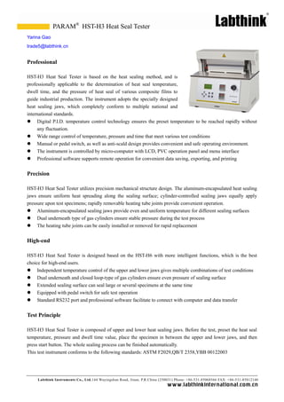 PARAM® HST-H3 Heat Seal Tester
Yarina Gao
trade5@labthink.cn


Professional

HST-H3 Heat Seal Tester is based on the heat sealing method, and is
professionally applicable to the determination of heat seal temperature,
dwell time, and the pressure of heat seal of various composite films to
guide industrial production. The instrument adopts the specially designed
heat sealing jaws, which completely conform to multiple national and
international standards.
 Digital P.I.D. temperature control technology ensures the preset temperature to be reached rapidly without
     any fluctuation.
 Wide range control of temperature, pressure and time that meet various test conditions
 Manual or pedal switch, as well as anti-scald design provides convenient and safe operating environment.
 The instrument is controlled by micro-computer with LCD, PVC operation panel and menu interface
 Professional software supports remote operation for convenient data saving, exporting, and printing


Precision

HST-H3 Heat Seal Tester utilizes precision mechanical structure design. The aluminum-encapsulated heat sealing
jaws ensure uniform heat spreading along the sealing surface; cylinder-controlled sealing jaws equally apply
pressure upon test specimens; rapidly removable heating tube joints provide convenient operation.
 Aluminum-encapsulated sealing jaws provide even and uniform temperature for different sealing surfaces
 Dual underneath type of gas cylinders ensure stable pressure during the test process
 The heating tube joints can be easily installed or removed for rapid replacement


High-end

HST-H3 Heat Seal Tester is designed based on the HST-H6 with more intelligent functions, which is the best
choice for high-end users.
 Independent temperature control of the upper and lower jaws gives multiple combinations of test conditions
 Dual underneath and closed loop-type of gas cylinders ensure even pressure of sealing surface
 Extended sealing surface can seal large or several specimens at the same time
 Equipped with pedal switch for safe test operation
 Standard RS232 port and professional software facilitate to connect with computer and data transfer


Test Principle

HST-H3 Heat Seal Tester is composed of upper and lower heat sealing jaws. Before the test, preset the heat seal
temperature, pressure and dwell time value, place the specimen in between the upper and lower jaws, and then
press start button. The whole sealing process can be finished automatically.
This test instrument conforms to the following standards: ASTM F2029,QB/T 2358,YBB 00122003




     Labthink Instruments Co., Ltd.144 Wuyingshan Road, Jinan, P.R.China (250031) Phone: +86-531-85068566 FAX: +86-531-85812140
                                                                            w w w.labthinkinter n atio n al.co m.cn
 