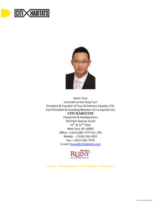 Kevin Tsun 
Licensed as Hon Sing Tsun 
President & Founder of Tsun & Partners Equities LTD. 
Vice President & Founding Member of j+a equities LLC 
CITI HABITATS 
Corporate & Headquarters 
250 Park Avenue South 
11th & 12th Floor 
New York, NY 10003 
Office: + (212)-685-7777 Ext. 293 
Mobile: + (516)-316-1951 
Fax: + (917)-262-7274 
E-mail: htsun@citihabitats.com 
Sales +. Development + Knowledge + Guidance 
