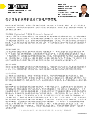 Kevin Tsun 
Licensed as Hon Sing Tsun 
Licensed Real Estate 
Salesperson 
T: + (212)-685-7777 Ext. 293 
M: + (516)-316-1951 
E: htsun@citihabitats.com 
250 Park Avenue South, 12th Floor 
New York, NY 10003 
关于国际买家购买纽约市房地产的信息 
纽约是一座与众不同的城市，而且没有其他房地产公司像 CITI HABITATS 公司那样了解纽约。我们可以与您分享我 
们的专业知识，以帮助您找到合适的物业，无论对于您自己还是您的生活。在国际买家进入纽约房地产市场之前，有 
几件事情是需要了解的。 
单元公寓屋 (Condominiums) 与股东屋 (Co-operative Apartments) 
一般而言，单元公寓屋是国际买家的首选。股东屋通常会要求买家在美国持有实质性的境内资产，有广泛的当地人际 
关系，从其中可以获得社会保荐人，并在美国拥有较长久的纳税记录。而且股东屋会给业主带来诸多限制：业主往往 
不许将他们的股东屋用作第二住址，也很少被允许出租他们的股东屋。与此相反，单元公寓屋开放给任何符合资格的 
购买者，而无论其在纽约的社会交往和经济关系如何。此外，单元公寓屋的业主通常可以自由出租其作为投资的房产 
而获取收入。 
外国买家的融资方案 
大多数美国银行已制定有方案以适应国际买家的需要。根据情况的不同，外国买家通常可以最高获得购房金额 60% 
至 75% 的融资，包括必要的贷款数额。文件准备的要求可能会比较严格，但有的借出方愿意免除这些要求，以获取 
一个稍高的回报利率，进而抵消无证明贷款所增加的风险。但至少，外国买家将需要提供证明他们合法进入美国的证 
据（例如护照或签证）、信用备询人、过去租金或抵押金的查验，以及就业的证明。有利的是，CITI HABITATS 公司 
在纽约与抵押贷款出借方和抵押贷款经纪人保持着很稳定的关系，他们也很高兴能与外国买家开展合作。 
外国买家的税负 
外国买主必须知悉在美国拥有和出售房地产的某些税负的影响。外国公民与房地产出售相关的长期收益率的联邦税率 
为 30%。另外，外国国民在最终出售房地产时，州政府和联邦政府会要求基于出售收入的某些部分征收所得税。 
专门的专业团队 
为了确保购买过程的顺利进行，雇用能干的顾问是必不可少的。房地产经纪的佣金通常是由其卖方来支付。您的 
CITI HABITATS 代理人可以推荐一位律师以协助进行交易，从订立合同直到交易结束，确保您的利益得到保护。我们 
还可以协助您联系到会计师，其会与您的律师合作，通过优化您的房产交易结构，最大程度地帮助减少上述各种税负。 
购买流程 
您的代理人可以告诉您符合您要求的任何在售的房地产。与世界其他地方不同，这是美国房地产公司通常的做法，代 
表买家展示和出售相互竞争的公司所列出的房地产；我们不局限于只展示 CITI HABITATS 公司代理的房产。一旦我 
们确定您喜欢的房产，我们可以帮助您准备报价，并确保其出现在关注中尽可能最佳的位置上。这些报价是不具有法 
律约束力的，您可以尽可能多地就您喜欢的房地产自由地提交报价。一旦您的报价被接受并且合同定稿后，为了使交 
易“有保障”，您必须交一笔至少为售价 10% 的定金。这些资金必须汇至托管代理方（通常是卖方的律师），或一 
个美国银行帐户上。这些定金只有在买卖合同规定的特定情况下才予以退还。一旦签订合同和支付定金，您和您的代 
理人将需要制定并提交适用的建筑板材申请并准备收楼。在交易结束时，您将需要支付购买金额的尾款，无论是贷款 
资金或个人资金，卖方将把房产的所有权连同钥匙交给您！即使收楼后，CITI HABITATS 还可以继续为您提供服务。 
如果您正在寻求出租房产，CITI HABITATS 可以帮助您去寻找租户。如果您打算使用该公寓作为第二住址，CITI 
HABITATS 可以帮助你找到一个临时代理人，以处理可能出现的紧急情况，并确保按时支付所有的账单，包括税单和 
公用事业收费单。 
CITI HABITATS 集团是一家经批准的房地产经纪公司。由 NRT LLC. 拥有和经营。 
 